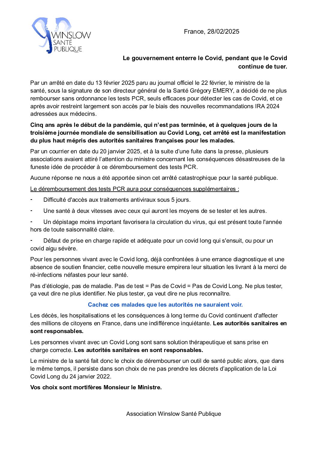 								</p>
<p>France, 28/02/2025</p>
<p>Le gouvernement enterre le Covid, pendant que le Covid continue de tuer.</p>
<p>Par un arrêté en date du 13 février 2025 paru au journal officiel le 22 février, le ministre de la santé, sous la signature de son directeur général de la Santé Grégory EMERY, a décidé de ne plus rembourser sans ordonnance les tests PCR, seuls efficaces pour détecter les cas de Covid, et ce après avoir restreint largement son accès par le biais des nouvelles recommandations IRA 2024 adressées aux médecins.<br />
Cinq ans après le début de la pandémie, qui n’est pas terminée, et à quelques jours de la troisième journée mondiale de sensibilisation au Covid Long, cet arrêté est la manifestation du plus haut mépris des autorités sanitaires françaises pour les malades.<br />
Par un courrier en date du 20 janvier 2025, et à la suite d’une fuite dans la presse, plusieurs associations avaient attiré l’attention du ministre concernant les conséquences désastreuses de la funeste idée de procéder à ce déremboursement des tests PCR.<br />
Aucune réponse ne nous a été apportée sinon cet arrêté catastrophique pour la santé publique.<br />
Le déremboursement des tests PCR aura pour conséquences supplémentaires :<br />
⁃       Difficulté d'accès aux traitements antiviraux sous 5 jours.<br />
⁃       Une santé à deux vitesses avec ceux qui auront les moyens de se tester et les autres.<br />
⁃       Un dépistage moins important favorisera la circulation du virus, qui est présent toute l'année hors de toute saisonnalité claire.<br />
⁃       Défaut de prise en charge rapide et adéquate pour un covid long qui s'ensuit, ou pour un covid aigu sévère.<br />
Pour les personnes vivant avec le Covid long, déjà confrontées à une errance diagnostique et une absence de soutien financier, cette nouvelle mesure empirera leur situation les livrant à la merci de ré-infections néfastes pour leur santé.<br />
Pas d’étiologie, pas de maladie. Pas de test = Pas de Covid = Pas de Covid Long. Ne plus tester, ça veut dire ne plus identifier. Ne plus tester, ça veut dire ne plus reconnaître.<br />
Cachez ces malades que les autorités ne sauraient voir.<br />
Les décès, les hospitalisations et les conséquences à long terme du Covid continuent d'affecter des millions de citoyens en France, dans une indifférence inquiétante. Les autorités sanitaires en sont responsables.<br />
Les personnes vivant avec un Covid Long sont sans solution thérapeutique et sans prise en charge correcte. Les autorités sanitaires en sont responsables.<br />
Le ministre de la santé fait donc le choix de dérembourser un outil de santé public alors, que dans le même temps, il persiste dans son choix de ne pas prendre les décrets d’application de la Loi Covid Long du 24 janvier 2022.<br />
Vos choix sont mortifères Monsieur le Ministre.</p>
<p>Association Winslow Santé Publique<br />
