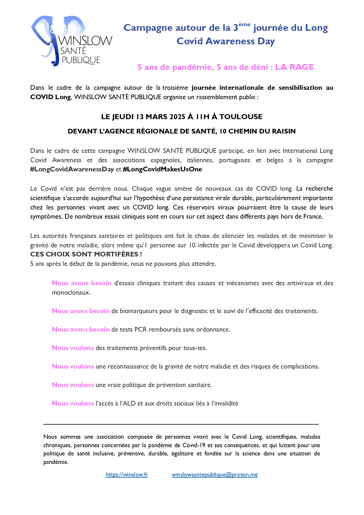 Campagne autour de la 3ème journée du Long Covid Awareness Day 5 ans de pandémie, 5 ans de déni : LA RAGE Dans le cadre de la campagne autour de la troisième journée internationale de sensibilisation au COVID Long, WINSLOW SANTÉ PUBLIQUE organise un rassemblement public : LE JEUDI 13 MARS 2025 À 11H À TOULOUSE DEVANT L’AGENCE RÉGIONALE DE SANTÉ, 10 CHEMIN DU RAISIN Dans le cadre de cette campagne WINSLOW SANTÉ PUBLIQUE participe, en lien avec International Long Covid Awareness et des associations espagnoles, italiennes, portugaises et belges à la campagne #LongCovidAwarenessDay et #LongCovidMakesUsOne Le Covid n’est pas derrière nous. Chaque vague amène de nouveaux cas de COVID long. La recherche scientifique s’accorde aujourd'hui sur l’hypothèse d’une persistance virale durable, particulièrement importante chez les personnes vivant avec un COVID long. Ces réservoirs viraux pourraient être la cause de leurs symptômes. De nombreux essais cliniques sont en cours sur cet aspect dans différents pays hors de France. Les autorités françaises sanitaires et politiques ont fait le choix de silencier les malades et de minimiser la gravité de notre maladie, alors même qu’1 personne sur 10 infectée par le Covid développera un Covid Long. CES CHOIX SONT MORTIFÈRES ! 5 ans après le début de la pandémie, nous ne pouvons plus attendre. Nous avons besoin d’essais cliniques axés sur le traitement des causes et mécanismes avec des antiviraux et des monoclonaux. Nous avons besoin de biomarqueurs pour le diagnostic et le suivi de l’efficacité des traitements. Nous avons besoin de tests PCR remboursés sans ordonnance. Nous voulons des traitements préventifs pour tous-tes. Nous voulons une reconnaissance de la gravité de notre maladie et des risques de complications. Nous voulons une vraie politique de prévention sanitaire. Nous voulons l’accès à l’ALD et aux droits sociaux liés à l’invalidité Nous sommes une association composée de personnes vivant avec le Covid Long, scientifiques, malades chroniques, personnes concernées par la pandémie de Covid-19 et ses conséquences, et qui luttent pour une politique de santé inclusive, préventive, durable, égalitaire et fondée sur la science dans une situation de pandémie. https://winslow.fr winslowsantepublique@proton.m