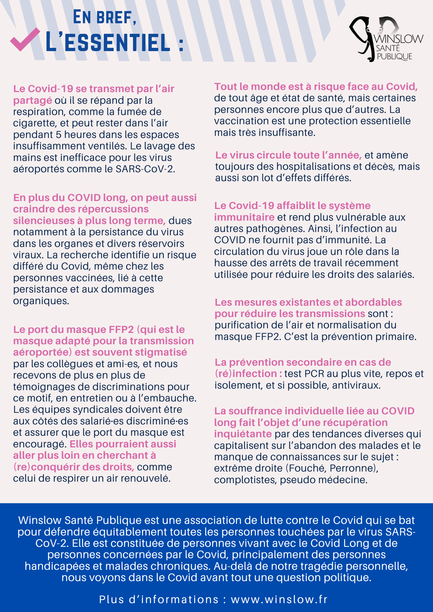 2 (2) L’essentiel : En bref, Winslow Santé Publique est une association de lutte contre le Covid qui se bat pour défendre équitablement toutes les personnes touchées par le virus SARS-CoV-2. Elle est constituée de personnes vivant avec le Covid Long et de personnes concernées par le Covid, principalement des personnes handicapées et malades chroniques. Au-delà de notre tragédie personnelle, nous voyons dans le Covid avant tout une question politique. Le Covid-19 se transmet par l’air partagé où il se répand par la respiration, comme la fumée de cigarette, et peut rester dans l’air pendant 5 heures dans les espaces insuffisamment ventilés. Le lavage des mains est inefficace pour les virus aéroportés comme le SARS-CoV-2. Tout le monde est à risque face au Covid, de tout âge et état de santé, mais certaines personnes encore plus que d’autres. La vaccination est une protection essentielle mais très insuffisante. En plus du COVID long, on peut aussi craindre des répercussions silencieuses à plus long terme, dues notamment à la persistance du virus dans les organes et divers réservoirs viraux. La recherche identifie un risque différé du Covid, même chez les personnes vaccinées, lié à cette persistance et aux dommages organiques. Le virus circule toute l’année, et amène toujours des hospitalisations et décès, mais aussi son lot d’effets différés. Le Covid-19 affaiblit le système immunitaire et rend plus vulnérable aux autres pathogènes. Ainsi, l’infection au COVID ne fournit pas d’immunité. La circulation du virus joue un rôle dans la hausse des arrêts de travail récemment utilisée pour réduire les droits des salariés. Les mesures existantes et abordables pour réduire les transmissions sont : purification de l’air et normalisation du masque FFP2. C’est la prévention primaire. Le port du masque FFP2 (qui est le masque adapté pour la transmission aéroportée) est souvent stigmatisé par les collègues et ami-es, et nous recevons de plus en plus de témoignages de discriminations pour ce motif, en entretien ou à l’embauche. Les équipes syndicales doivent être aux côtés des salarié·es discriminé·es et assurer que le port du masque est encouragé. Elles pourraient aussi aller plus loin en cherchant à (re)conquérir des droits, comme celui de respirer un air renouvelé. La souffrance individuelle liée au COVID long fait l’objet d’une récupération inquiétante par des tendances diverses qui capitalisent sur l’abandon des malades et le manque de connaissances sur le sujet : extrême droite (Fouché, Perronne), complotistes, pseudo médecine. La prévention secondaire en cas de (ré)infection : test PCR au plus vite, repos et isolement, et si possible, antiviraux.