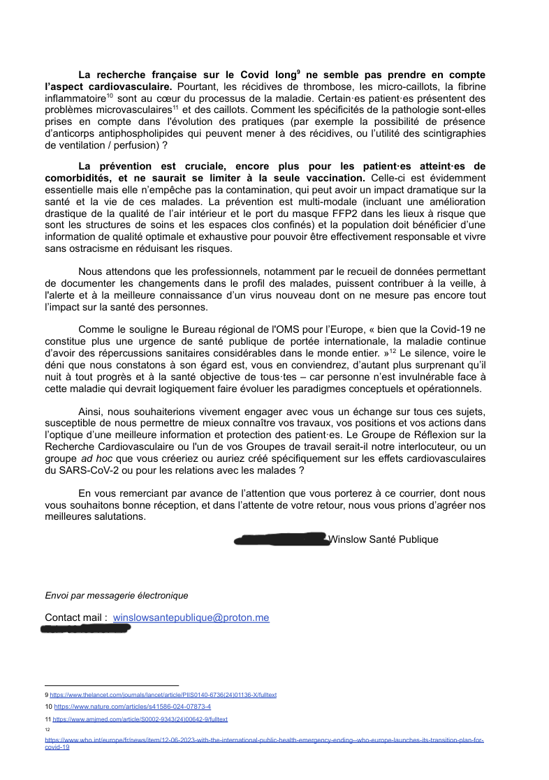 Societe_cardiologie_2 La recherche française sur le Covid long ne semble pas prendre en compte l’aspect cardiovasculaire. Pourtant, les récidives de thrombose, les micro-caillots, la fibrine inflammatoire sont au cœur du processus de la maladie. Certain·es patient·es présentent des problèmes microvasculaires et des caillots. Comment les spécificités de la pathologie sont-elles prises en compte dans l'évolution des pratiques (par exemple la possibilité de présence d’anticorps antiphospholipides qui peuvent mener à des récidives, ou l’utilité des scintigraphies de ventilation / perfusion) ? La prévention est cruciale, encore plus pour les patient·es atteint·es de comorbidités, et ne saurait se limiter à la seule vaccination. Celle-ci est évidemment essentielle mais elle n’empêche pas la contamination, qui peut avoir un impact dramatique sur la santé et la vie de ces malades. La prévention est multi-modale (incluant une amélioration drastique de la qualité de l’air intérieur et le port du masque FFP2 dans les lieux à risque que sont les structures de soins et les espaces clos confinés) et la population doit bénéficier d’une information de qualité optimale et exhaustive pour pouvoir être effectivement responsable et vivre sans ostracisme en réduisant les risques. Nous attendons que les professionnels, notamment par le recueil de données permettant de documenter les changements dans le profil des malades, puissent contribuer à la veille, à l'alerte et à la meilleure connaissance d’un virus nouveau dont on ne mesure pas encore tout l’impact sur la santé des personnes. Comme le souligne le Bureau régional de l'OMS pour l’Europe, « bien que la Covid-19 ne constitue plus une urgence de santé publique de portée internationale, la maladie continue d’avoir des répercussions sanitaires considérables dans le monde entier. » Le silence, voire le déni que nous constatons à son égard est, vous en conviendrez, d’autant plus surprenant qu’il nuit à tout progrès et à la santé objective de tous·tes – car personne n’est invulnérable face à cette maladie qui devrait logiquement faire évoluer les paradigmes conceptuels et opérationnels. Ainsi, nous souhaiterions vivement engager avec vous un échange sur tous ces sujets, susceptible de nous permettre de mieux connaître vos travaux, vos positions et vos actions dans l’optique d’une meilleure information et protection des patient·es. Le Groupe de Réflexion sur la Recherche Cardiovasculaire ou l'un de vos Groupes de travail serait-il notre interlocuteur, ou un groupe ad hoc que vous créeriez ou auriez créé spécifiquement sur les effets cardiovasculaires du SARS-CoV-2 ou pour les relations avec les malades ? En vous remerciant par avance de l’attention que vous porterez à ce courrier, dont nous vous souhaitons bonne réception, et dans l’attente de votre retour, nous vous prions d’agréer nos meilleures salutations. S. TANGUY, pour Winslow Santé Publique