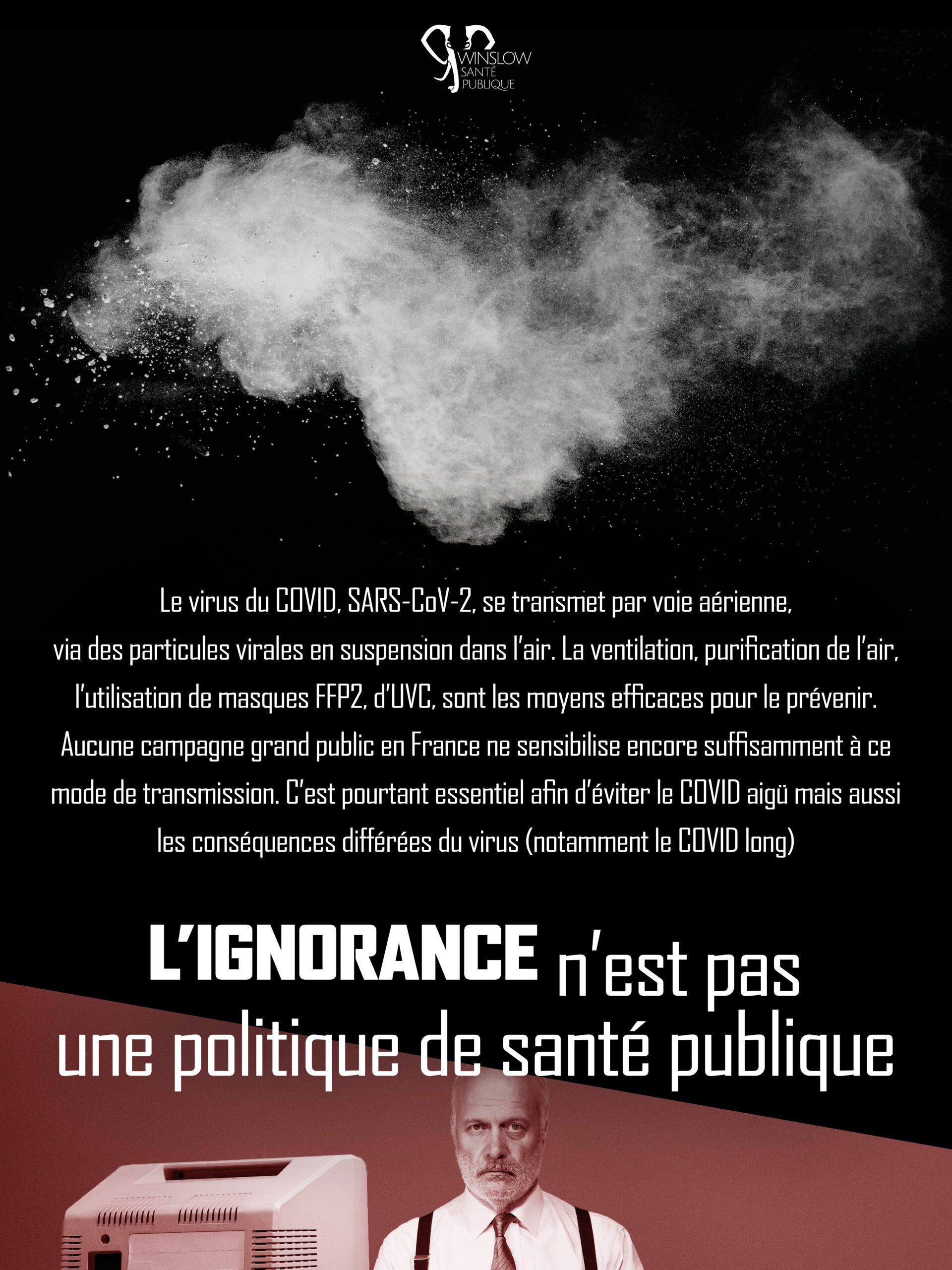 L’essentiel : En bref, Winslow Santé Publique est une association de lutte contre le Covid qui se bat pour défendre équitablement toutes les personnes touchées par le virus SARS-CoV-2. Elle est constituée de personnes vivant avec le Covid Long et de personnes concernées par le Covid, principalement des personnes handicapées et malades chroniques. Au-delà de notre tragédie personnelle, nous voyons dans le Covid avant tout une question politique. Le Covid-19 se transmet par l’air partagé où il se répand par la respiration, comme la fumée de cigarette, et peut rester dans l’air pendant 5 heures dans les espaces insuffisamment ventilés. Le lavage des mains est inefficace pour les virus aéroportés comme le SARS-CoV-2. Tout le monde est à risque face au Covid, de tout âge et état de santé, mais certaines personnes encore plus que d’autres. La vaccination est une protection essentielle mais très insuffisante. En plus du COVID long, on peut aussi craindre des répercussions silencieuses à plus long terme, dues notamment à la persistance du virus dans les organes et divers réservoirs viraux. La recherche identifie un risque différé du Covid, même chez les personnes vaccinées, lié à cette persistance et aux dommages organiques. Le virus circule toute l’année, et amène toujours des hospitalisations et décès, mais aussi son lot d’effets différés. Le Covid-19 affaiblit le système immunitaire et rend plus vulnérable aux autres pathogènes. Ainsi, l’infection au COVID ne fournit pas d’immunité. La circulation du virus joue un rôle dans la hausse des arrêts de travail récemment utilisée pour réduire les droits des salariés. Les mesures existantes et abordables pour réduire les transmissions sont : purification de l’air et normalisation du masque FFP2. C’est la prévention primaire. Le port du masque FFP2 (qui est le masque adapté pour la transmission aéroportée) est souvent stigmatisé par les collègues et ami-es, et nous recevons de plus en plus de témoignages de discriminations pour ce motif, en entretien ou à l’embauche. Les équipes syndicales doivent être aux côtés des salarié·es discriminé·es et assurer que le port du masque est encouragé. Elles pourraient aussi aller plus loin en cherchant à (re)conquérir des droits, comme celui de respirer un air renouvelé. La souffrance individuelle liée au COVID long fait l’objet d’une récupération inquiétante par des tendances diverses qui capitalisent sur l’abandon des malades et le manque de connaissances sur le sujet : extrême droite (Fouché, Perronne), complotistes, pseudo médecine. La prévention secondaire en cas de (ré)infection : test PCR au plus vite, repos et isolement, et si possible, antiviraux.